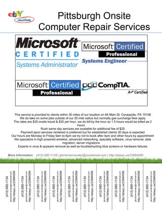 Pittsburgh Onsite
                                                                                                                                                                   Computer Repair Services




                                          This service is provided to clients within 30 miles of our location on 84 Main St. Coraopolis, PA 15108
                                              We do take on some jobs outside of our 30 mile radius but normally gas surcharge fees apply
                                          The rates are $35 onsite travel & $35 per hour, we do bill by the hour so 1.5 hours would be billed as 2
                                                                                           hours
                                                              Rush same day services are available for additional fee of $20
                                               Payment apon services rendered is preferred but for established clients 30 days is expected
                                         Our hours are Monday to Friday 9am to 6pm we try not to book after 4pm and other hours by appointment
                                          We specialize in high powered wireless, advanced networking, specialty software, virus removal, data
                                                                               migration, server migrations
                                             Experts in virus & spyware removal as well as troubleshooting blue screens or hardware failures

          More Information                                                                                                                                  (412) 680-1134 | gloriachernandez@rocketmail.com | http://ebayc.us/23984599
                                                   http://ebayc.us/23984599




                                                                                                                                 http://ebayc.us/23984599




                                                                                                                                                                                                               http://ebayc.us/23984599




                                                                                                                                                                                                                                                                                             http://ebayc.us/23984599




                                                                                                                                                                                                                                                                                                                                                                           http://ebayc.us/23984599




                                                                                                                                                                                                                                                                                                                                                                                                                                                         http://ebayc.us/23984599




                                                                                                                                                                                                                                                                                                                                                                                                                                                                                                                                       http://ebayc.us/23984599




                                                                                                                                                                                                                                                                                                                                                                                                                                                                                                                                                                                                                     http://ebayc.us/23984599




                                                                                                                                                                                                                                                                                                                                                                                                                                                                                                                                                                                                                                                                                                   http://ebayc.us/23984599




                                                                                                                                                                                                                                                                                                                                                                                                                                                                                                                                                                                                                                                                                                                                                                                 http://ebayc.us/23984599
                 gloriachernandez@rocketmail.com




                                                                                               gloriachernandez@rocketmail.com




                                                                                                                                                                             gloriachernandez@rocketmail.com




                                                                                                                                                                                                                                                           gloriachernandez@rocketmail.com




                                                                                                                                                                                                                                                                                                                                         gloriachernandez@rocketmail.com




                                                                                                                                                                                                                                                                                                                                                                                                                       gloriachernandez@rocketmail.com




                                                                                                                                                                                                                                                                                                                                                                                                                                                                                                     gloriachernandez@rocketmail.com




                                                                                                                                                                                                                                                                                                                                                                                                                                                                                                                                                                                   gloriachernandez@rocketmail.com




                                                                                                                                                                                                                                                                                                                                                                                                                                                                                                                                                                                                                                                                 gloriachernandez@rocketmail.com




                                                                                                                                                                                                                                                                                                                                                                                                                                                                                                                                                                                                                                                                                                                                               gloriachernandez@rocketmail.com
(412) 680-1134




                                                                              (412) 680-1134




                                                                                                                                                            (412) 680-1134




                                                                                                                                                                                                                                          (412) 680-1134




                                                                                                                                                                                                                                                                                                                        (412) 680-1134




                                                                                                                                                                                                                                                                                                                                                                                                      (412) 680-1134




                                                                                                                                                                                                                                                                                                                                                                                                                                                                                    (412) 680-1134




                                                                                                                                                                                                                                                                                                                                                                                                                                                                                                                                                                  (412) 680-1134




                                                                                                                                                                                                                                                                                                                                                                                                                                                                                                                                                                                                                                                (412) 680-1134




                                                                                                                                                                                                                                                                                                                                                                                                                                                                                                                                                                                                                                                                                                                              (412) 680-1134
 