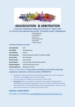 ADJUDICATION & ARBITRATION
A HALF DAY CONFERENCE BEING HELD ON THE 15TH
MARCH 2019
AT THE SCOTTISH ARBITRATION CENTRE, 125 PRINCES STREET, ENDINBURGH
10.45 Registration
11.00 Welcome
13.00 Lunch
15.00 Coffee Break
16.30 Drinks
17.00 Conclusion
Confirmed Speakers include:
Lisa Cattanach CDR
Sean Gibbs UK Adjudicators
Iain Aitchison Ankura
John Papworth Dispute Resolution Board Foundation (DRBF)
Hew Dundas Hew R Dundas
Murray Armes Sense Studio
Louise Woods Vinson & Elkins RLLP/Arbitral Women
Brandon Malone Scottish Arbitration Centre
Donny Mackinnon Mackinnon Consult
Tickets can be booked at https://www.eventbrite.com/e/2019-edinburgh-
adjudication-arbitration-conference-tickets-54799822745
• Edinburgh Vis Moot Mooters/Coaches/Arbitrators/Organisers and UK Adjudicator
panellists can book free tickets until 1 March 2019.
• Full price tickets are available for £75.00 until 15 March 2019.
• Discounted tickets are available to employees of the supporting organisations,
practising solicitors/barristers/advocates, members of the SCL, Adjudication Society,
RICS, RIBA, CICES, ICE, RIAS, CIOB,CIARB and practising adjudicators , arbitrators and
dispute board members for £30.00 until 15 March 2019.
Organsier’s contact details :
Sean Gibbs +447722643816 sean.gibbs@hanscombintercontinental.co.uk
 