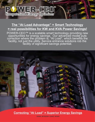 Correcting “At Load” = Superior Energy Savings
DUNS: 967622361 CAGE: 6C0U6
The “At Load Advantage” + Smart Technology
= real possibilities for KW and KVA Power Savings!
POWER-CEO™ is a scalable smart technology providing new
opportunities for energy savings. Our advanced model puts
correction where the problem is, “At Load”, which benefits the
facility, not just the utility. Service entrance solutions rob the
facility of significant savings potential.
WER-CEOComputerized Energy Optimizer
P
TM
 