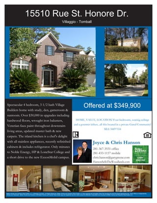 15510 Rue St. Honore Dr.
                                                                                             Villaggio - Tomball




Spectacular 4 bedroom, 3 1/2 bath Village
                                                                                                                                 Offered at $349,900
Builders home with study, den, gameroom &
sunroom. Over $30,000 in upgrades including
hardwood floors, wrought iron balusters,                                                                            HOME, VALUE, LOCATION! Four bedrooms, soaring ceilings
                                                                                                                 and a gourmet kithen...all this located in a private Gated Community!
Venetian faux paint throughout downstairs
                                                                                                                                                                    MLS 34497334
living areas, updated master bath & new
carpets. The island kitchen is a chef's delight
with all stainless appliances, recently refinished                                                                                               Joyce & Chris Hanson
cabinets & includes refrigerator. Only minutes
                                                                                                                                                 281-367-3531 office
to Noble Energy, HP & LoneStar College and                                                                                                       281-433-1157 mobile
a short drive to the new ExxonMobil campus.                                                                                                      chris.hanson@garygreene.com
                                                                                                                                                 HansonSellsTheWoodlands.com




Better Homes and Gardens Real Estate LLC. A Realogy Company. All Rights Reserved. Better Homes and Gardens Real Estate LLC fully supports the principles of the Fair Housing Act and the Equal Opportunity Act. Each Office is Independently
Owned and Operated. Better Homes and Gardens, the Better Homes and Garden Real Estate logo are registered service marks owned by Meredith Corporation and licensed to Better Homes and Gardens Real Estate LLC.
 