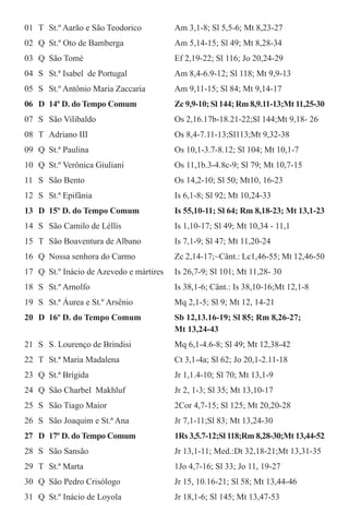 01	 T	 St.º Aarão e São Teodorico	 Am 3,1-8; Sl 5,5-6; Mt 8,23-27
02	 Q	 St.º Oto de Bamberga	 Am 5,14-15; Sl 49; Mt 8,28-34
03	 Q	 São Tomé	 Ef 2,19-22; Sl 116; Jo 20,24-29
04	 S	 St.ª Isabel de Portugal	 Am 8,4-6.9-12; Sl 118; Mt 9,9-13
05	 S	 St.º Antônio Maria Zaccaria	 Am 9,11-15; Sl 84; Mt 9,14-17
06	 D	 14º D. do Tempo Comum	 Zc 9,9-10; Sl 144; Rm 8,9.11-13;Mt 11,25-30
07	 S	 São Vilibaldo	 Os 2,16.17b-18.21-22;Sl 144;Mt 9,18- 26
08	 T	 Adriano III	 Os 8,4-7.11-13;Sl113;Mt 9,32-38
09	 Q	 St.ª Paulina	 Os 10,1-3.7-8.12; Sl 104; Mt 10,1-7
10	 Q	 St.º Verônica Giuliani	 Os 11,1b.3-4.8c-9; Sl 79; Mt 10,7-15
11	 S	 São Bento	 Os 14,2-10; Sl 50; Mt10, 16-23
12	 S	 St.ª Epifânia	 Is 6,1-8; Sl 92; Mt 10,24-33
13	 D	 15º D. do Tempo Comum	 Is 55,10-11; Sl 64; Rm 8,18-23; Mt 13,1-23
14	 S	 São Camilo de Léllis	 Is 1,10-17; Sl 49; Mt 10,34 - 11,1
15	 T	 São Boaventura de Albano	 Is 7,1-9; Sl 47; Mt 11,20-24
16	 Q	 Nossa senhora do Carmo	 Zc 2,14-17;~Cânt.: Lc1,46-55; Mt 12,46-50
17	 Q	 St.º Inácio de Azevedo e mártires	 Is 26,7-9; Sl 101; Mt 11,28- 30
18	 S	 St.º Arnolfo	 Is 38,1-6; Cânt.: Is 38,10-16;Mt 12,1-8
19	 S	 St.ª Áurea e St.º Arsênio	 Mq 2,1-5; Sl 9; Mt 12, 14-21
20	 D	 16º D. do Tempo Comum	 Sb 12,13.16-19; Sl 85; Rm 8,26-27;
			 Mt 13,24-43
21	 S	 S. Lourenço de Brindisi	 Mq 6,1-4.6-8; Sl 49; Mt 12,38-42
22	 T	 St.ª Maria Madalena	 Ct 3,1-4a; Sl 62; Jo 20,1-2.11-18
23	 Q	 St.ª Brígida	 Jr 1,1.4-10; Sl 70; Mt 13,1-9
24	 Q	 São Charbel Makhluf	 Jr 2, 1-3; Sl 35; Mt 13,10-17
25	 S	 São Tiago Maior	 2Cor 4,7-15; Sl 125; Mt 20,20-28
26	 S	 São Joaquim e St.ª Ana	 Jr 7,1-11;Sl 83; Mt 13,24-30
27	 D	 17º D. do Tempo Comum	 1Rs 3,5.7-12;Sl 118;Rm 8,28-30;Mt 13,44-52
28	 S	 São Sansão	 Jr 13,1-11; Med.:Dt 32,18-21;Mt 13,31-35
29	 T	 St.ª Marta	 1Jo 4,7-16; Sl 33; Jo 11, 19-27
30	 Q	 São Pedro Crisólogo	 Jr 15, 10.16-21; Sl 58; Mt 13,44-46
31	 Q	 St.º Inácio de Loyola	 Jr 18,1-6; Sl 145; Mt 13,47-53
 