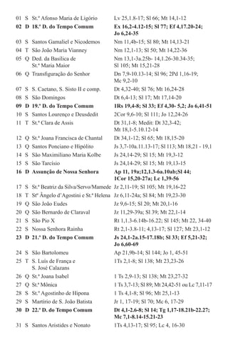 01	 S	 St.º Afonso Maria de Ligório	 Lv 25,1.8-17; Sl 66; Mt 14,1-12
02	 D	 18.º D. do Tempo Comum	 Ex 16,2-4.12-15; Sl 77; Ef 4,17.20-24; 	
			 Jo 6,24-35
03	 S	 Santos Gamaliel e Nicodemos	 Nm 11,4b-15; Sl 80; Mt 14,13-21
04	 T	 São João Maria Vianney	 Nm 12,1-13; Sl 50; Mt 14,22-36
05	 Q	 Ded. da Basílica de	 Nm 13,1-3a.25b- 14,1.26-30.34-35;	
		 St.ª Maria Maior 	 Sl 105; Mt 15,21-28
06	 Q	 Transfiguração do Senhor	 Dn 7,9-10.13-14; Sl 96; 2Pd 1,16-19; 	
			 Mc 9,2-10
07	 S	 S. Caetano, S. Sisto II e comp.	 Dt 4,32-40; Sl 76; Mt 16,24-28
08	 S	 São Domingos	 Dt 6,4-13; Sl 17; Mt 17,14-20
09	 D	 19.º D. do Tempo Comum	 1Rs 19,4-8; Sl 33; Ef 4,30- 5,2; Jo 6,41-51
10	 S	 Santos Lourenço e Deusdedit	 2Cor 9,6-10; Sl 111; Jo 12,24-26
11	 T	 St.ª Clara de Assis	 Dt 31,1-8; Medit: Dt 32,3-42; 		
			 Mt 18,1-5.10.12-14
12	 Q	 St.ª Joana Francisca de Chantal	 Dt 34,1-12; Sl 65; Mt 18,15-20
13	 Q	 Santos Ponciano e Hipólito	 Js 3,7-10a.11.13-17; Sl 113; Mt 18,21 - 19,1
14	 S	 São Maximiliano Maria Kolbe	 Js 24,14-29; Sl 15; Mt 19,3-12
15	 S	 São Tarcísio	 Js 24,14-29; Sl 15; Mt 19,13-15
16	 D	 Assunção de Nossa Senhora	 Ap 11, 19a;12,1.3-6a.10ab;Sl 44; 	
			 1Cor 15,20-27a; Lc 1,39-56
17	 S	 St.ª Beatriz da Silva/Servo/Mamede	 Jz 2,11-19; Sl 105; Mt 19,16-22
18	 T	 Stº Ângelo d’Agostini e St.ª Helena	 Jz 6,11-24a; Sl 84; Mt 19,23-30
19	 Q	 São João Eudes	 Jz 9,6-15; Sl 20; Mt 20,1-16
20	 Q	 São Bernardo de Claraval	 Jz 11,29-39a; Sl 39; Mt 22,1-14
21	 S	 São Pio X	 Rt 1,1.3-6.14b-16.22; Sl 145; Mt 22, 34-40
22	 S	 Nossa Senhora Rainha	 Rt 2,1-3.8-11; 4,13-17; Sl 127; Mt 23,1-12
23	 D	 21.º D. do Tempo Comum	 Js 24,1-2a.15-17.18b; Sl 33; Ef 5,21-32; 	
			 Jo 6,60-69
24	 S	 São Bartolomeu	 Ap 21,9b-14; Sl 144; Jo 1, 45-51
25	 T	 S. Luís de França e	 1Ts 2,1-8; Sl 138; Mt 23,23-26 		
		 S. José Calazans
26	 Q	 St.ª Joana Isabel	 1 Ts 2,9-13; Sl 138; Mt 23,27-32
27	 Q	 St.ª Mônica	 1 Ts 3,7-13; Sl 89; Mt 24,42-51 ou Lc 7,11-17
28	 S	 St.º Agostinho de Hipona	 1 Ts 4,1-8; Sl 96; Mt 25,1-13
29	 S	 Martírio de S. João Batista	 Jr 1, 17-19; Sl 70; Mc 6, 17-29
30	 D	 22.º D. do Tempo Comum	 Dt 4,1-2.6-8; Sl 14; Tg 1,17-18.21b-22.27;	
			 Mc 7,1-8.14-15.21-23
31	 S	 Santos Aristides e Nonato	 1Ts 4,13-17; Sl 95; Lc 4, 16-30
 