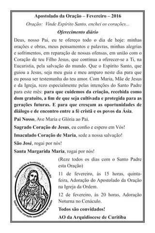 Apostolado da Oração – Fevereiro – 2016
Oração:  Vinde Espírito Santo, enchei os corações...
Oferecimento diário
Deus, nosso Pai, eu te ofereço todo o dia de hoje: minhas
orações e obras, meus pensamentos e palavras, minhas alegrias
e sofrimentos, em reparação de nossas ofensas, em união com o
Coração de teu Filho Jesus, que continua a oferecer-se a Ti, na
Eucaristia, pela salvação do mundo. Que o Espírito Santo, que
guiou a Jesus, seja meu guia e meu amparo neste dia para que
eu possa ser testemunha do teu amor. Com Maria, Mãe de Jesus
e da Igreja, rezo especialmente pelas intenções do Santo Padre
para este mês: para que cuidemos da criação, recebida como
dom gratuito, a fim de que seja cultivada e protegida para as
gerações futuras. E para que cresçam as oportunidades de
diálogo e de encontro entre a fé cristã e os povos da Ásia. 
Pai Nosso, Ave Maria e Glória ao Pai.
Sagrado Coração de Jesus, eu confio e espero em Vós!
Imaculado Coração de Maria, sede a nossa salvação!
São José, rogai por nós!
Santa Margarida Maria, rogai por nós!
(Reze todos os dias com o Santo Padre
esta Oração)
11 de fevereiro, às 15 horas, quinta-
feira, Adoração do Apostolado da Oração
na Igreja da Ordem.
12 de fevereiro, às 20 horas, Adoração
Noturna no Cenáculo.
Todos são convidados!
AO da Arquidiocese de Curitiba
 