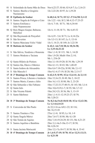 01	 S	 Solenidade da Santa Mãe de Deus	 Nm 6,22-27; Sl 66; Gl 4,4-7; Lc 2,16-21
02	 S	 Santos: Basílio e Gregório	 1Jo 2,22-28; Sl 97; Jo 1,19-28		
		Nazianzeno
03	 D	 Epifania do Senhor	 Is 60,1-6; Sl 71; Ef 3,2 -3ª.5-6;Mt 2,1-12
04	 S	 Santos Ângela de Foligno e Caio	 1Jo 3,22 - 4,6; Sl 2; Mt 4,12-17.23-25
05	 T	 Santos Emiliana e	 1Jo 4, 7-10;  Sl 71;  Mc 6,34-44		
		 João Nepumoceno
06	 Q	 Reis Magos Gaspar, Baltazar,	 1Jo 4, 11-18; Sl 71;  Mc 6,45-52 		
		Melchior
07	 Q	 São Raymundo de Penyafort	 1Jo 4,19 - 5,4; Sl 71; Lc 4,14-22a
08	 S	 São Severino	 1Jo 5,5-13; Sl 147; Lc 5, 12-16
09	 S	 Santos Marciana/ Felix/ Vidal	 1Jo 5, 14-21; Sl 149; Jo 3,22-30
10	 D	 Batismo do Senhor	 Is 42,1- 4,6-7;Sl 28;At 10,34-38; 	
			 Lc 3,15-16.21-22
11	 S	 São Sálvio, Teodósio e Honorata	 1Sm 1,1-8; Sl 115;  Mc 1, 14-20
12	 T	 Santos Modesto e Taciana	 1Sm 1,9-20; Medit 1Sm 2,1-8; 		
			 Mc 1, 21b-28                  
13	 Q	 Santo Hilário de Poitiers	 1Sm 3,1-10.19-20; Sl 39; Mc 1,29-39
14	 Q	 Santos Ida, Dácio e Odorico	 1Sm 4,1-11; Sl 43; Mc 1,40-45
15	 S	 Santo Isidoro de Alexandria	 1Sm 8,4-7.10-22a; Sl 88; Mc 2,1-12
16	 S	 São Marcelo I	 1Sm 9,1-4.17-19; Sl 20; Mc 2,13-17
17	 D	 2º Domingo do Tempo Comum	 Is 62,1-5; Sl 95; 1Cor 12,4-11; Jo 2,1-11
18	 S	 Santos Prisca, Liberato e Amâncio	 1Sm 15,16-23; Sl 49; Mc 2, 18-22
19	 T	 Santos Mario, Canuto e Júlio	 1Sm 16,1-13; Sl 88; Mc 2, 23-28
20	 Q	 São Sebastião e São Fabiano	 1Sm 17,32-33.37-40-51; Sl 143; Mc 3,1-6
21	 Q	 Santa Inês	 1Sm 18,6-9;19,1-7; Sl 55; Mc 3,7-12
22	 S	 São Vicente Palotti	 1Sm 24,3-21; Sl 56; Mc 3, 13-19
23	 S	 Santo Ildefonso	 2Sm 1,1-4.11-12.19.23-27; Sl 79; 	
			 Mc 3,20-21 
24	 D	 3º Domingo do Tempo Comum	 Ne 8,2-4a.5-6.8-10;Sl 18; 1Cor 12,12-30;	
			 Lc 1,1-4;4,14-21
25	 S	 Conversão de São Paulo	 At 22,3-16 ou At9,1-22; Sl 116; 		
			 Mc 16,15-18
26	 T	 Santos Timóteo e Tito	 2Tm 1,1-8;  Sl 95; Lc 10, 1-9
27	 Q	 Santa Ângela Mérici	 2Sm 7,4-17; Sl 88; Mc 4,1-20
28	 Q	 São Tomás de Aquino	 2Sm 7,18-19.24-29; Sl 131; Mc 4,21-25
29	 S	 Santos Aquilino e Bambina	 2Sm 11,1-4a.5-10a.13-17; Sl 50; 		
			 Mc 4,26-34
30	 S	 Santa Jacinta Mariscotti	 2Sm 12,1-7a.10-17; Sl 50; Mc 4, 35-41
31	 D	 4º Domingo do Tempo Comum	 Jr 1,4-5.17-19; Sl 70; 1Cor 12,31.13,13; 	
			 Lc 4,21-30
 