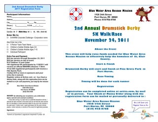 2nd Annual Drumstick Derby
           2011 Registration Form
                                                                                              Blue Water Area Rescue Mission
Participant Information:                                                                          1920 24th Street
Name___________________________________________                                                   Port Huron, MI 48060
Address__________________________________________                                                 Phone: 810-956-0768
City______________________ St______ Zip____________
Phone (        )______________ D.O.B. ____/____/____
Email____________________________________________                                  2nd Annual Drumstick Derby
Gender: M F Shirt Size: M L                    XL XXL (Kids M)
Enter Me In:                                                                              5K Walk/Race
    B-WARM Corporate Challenge—Corporation name
     _________________________________________
Also Enter me in the:
                                                                                       November 24, 2011
 4 Person Team-Team Name __________________
 Children’s Gobble Wobble Ages 3-6
 Children’s Gobble Wobble Ages 7-10                                                              About the Event
 Individual Participant
                                                                             This event will help raise funds needed for Blue Water Area
Entry Fee and Payment:                                                       Rescue Mission to effectively help the homeless of St. Clair
$25 per person through November 23, 2011                                                                 County.
$30 per person on day of event
$10 Children 10 and under
•All registered 5K participants by 11/8/2011 will                                                   Start & Finish
receive an official BWARM Lifesaver T-Shirt.
•First 500 registered participants will receive a                            Drumstick Derby will start and finish at Pine Grove Park in
Hits Sports Pack.                                                                                   Port Huron.
•Collect $75 or more in sponsors and your
entry fee is waived.
Register online at Active.com –or- Your Check or                                                     Race Timing
Money Order along with this registration form can be
mailed to or for cash payments, just stop by the mission                                 Timing will be done for each runner
at:
                  Blue Water Area Rescue Mission
                                                                                                    Registration
                         1920 24th Street
                       Port Huron, MI 48060
                          (810) 956-0768                                     Registration can be completed online at active.com, by mail
                                                                              or in person. Your Check or Money Order along with the
WAIVER: By indicating your acceptance, you understand,                       registration form can be mailed or personally delivered to :
agree, warrant and covenant as follows:
  I know that running in a road race is a potential hazardous activity. I
assume all risks involved in this event and do not hold the race commit-             Blue Water Area Rescue Mission
tee, its volunteers or event sponsors liable for any such risk involved in                                                       Be a Life Saver and
                                                                                            1920 24th Street
the said event. Further more, I grant permission for the use of photo-                                                          Register Now at Ac-
graphs, motion pictures or records of this event for legitimate purposes.                 Port Huron, MI 48060
                                                                                            (810) 956-0768
Signature:
_______________________________________
Parent or Guardian’s signature required if under 18
 