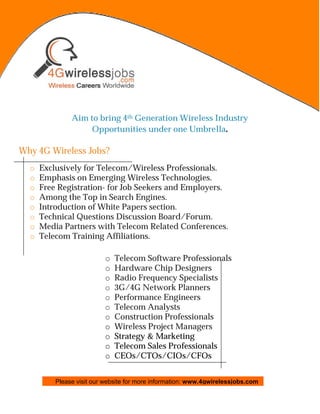 Aim to bring 4th Generation Wireless Industry
                    Opportunities under one Umbrella.

Why 4G Wireless Jobs?
  o   Exclusively for Telecom/Wireless Professionals.
  o   Emphasis on Emerging Wireless Technologies.
  o   Free Registration- for Job Seekers and Employers.
  o   Among the Top in Search Engines.
  o   Introduction of White Papers section.
  o   Technical Questions Discussion Board/Forum.
  o   Media Partners with Telecom Related Conferences.
  o   Telecom Training Affiliations.

                          o   Telecom Software Professionals
                          o   Hardware Chip Designers
                          o   Radio Frequency Specialists
                          o   3G/4G Network Planners
                          o   Performance Engineers
                          o   Telecom Analysts
                          o   Construction Professionals
                          o   Wireless Project Managers
                          o   Strategy & Marketing
                          o   Telecom Sales Professionals
                          o   CEOs/CTOs/CIOs/CFOs


          Please visit our website for more information: www.4gwirelessjobs.com
 