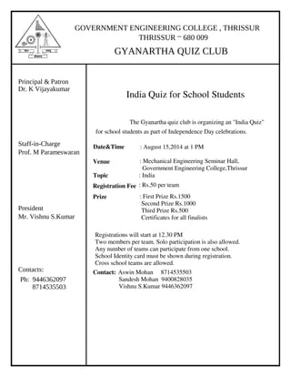 GOVERNMENT ENGINEERING COLLEGE , THRISSUR
THRISSUR – 680 009
GYANARTHA QUIZ CLUB
Principal & Patron
Dr. K Vijayakumar
Staff-in-Charge
Prof. M Parameswaran
President
Mr. Vishnu S.Kumar
Contacts:
8714535503
Ph: 9446362097
India Quiz for School Students
The Gyanartha quiz club is organizing an "India Quiz"
for school students as part of Independence Day celebrations.
Date&Time : August 15,2014 at 1 PM
Venue : Mechanical Engineering Seminar Hall,
Government Engineering College,Thrissur
Topic : India
Registration Fee : Rs.50 per team
Prize : First Prize Rs.1500
Second Prize Rs.1000
Third Prize Rs.500
Certificates for all finalists
Registrations will start at 12.30 PM
Two members per team. Solo participation is also allowed.
Any number of teams can participate from one school.
School Identity card must be shown during registration.
Cross school teams are allowed.
Contact: Aswin Mohan 8714535503
Sandesh Mohan 9400828035
Vishnu S.Kumar 9446362097
 