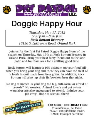 Doggie Happy Hour
               Thursday, May 17, 2012
                 5:30 p.m.—8:30 p.m.
                Rock Bottom Brewery
         16156 S. LaGrange Road; Orland Park

  Join us for the first Pet Patrol Doggie Happy Hour of the
 season on Thursday, May 17th at Rock Bottom Brewery in
  Orland Park. Bring your best furry friend out to the side
      patio and fountain area for a sniffing good time.

 Rock Bottom will feature a 10% discount on your food bill
when you bring your dog and then they can have the treat of
  a fresh biscuit made from beer grain. In addition, Rock
   Bottom will also tap their Hefeweizen beer that night.

No dog at home? Is your dog too big, anti-social or afraid of
    crowds? No worries. Animal lovers and pet owner
  wannabes are also encouraged to attend. Indulge your
             pet envy! Hope to see you there!



                              FOR MORE INFORMATION
                                  Trindal Stanke, Pet Patrol
                                Phone: 708.349.DOGS (3647)
                                 E-Mail: Info@pet-patrol.net
 