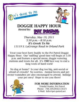DOGGIE HAPPY HOUR
         Hosted by:


            Thursday, May 19, 2011
              5:30 p.m.—8:30 p.m.
                It’s Greek To Me
     13119 S. LaGrange Road in Orland Park

  Treat your best furry buddy to the Pet Patrol Doggie
Happy Hour. Our ‘sniffing’ good time will begin at 5:30
   p.m. and feature a special menu, doggie watering
 stations and treats for all. It’s THE best way to end a
                long week of hard work!

  No dog at home? Is your dog too big, anti-social or
 afraid of crowds? No worries. Animal lovers and pet
owner wannabes are also encouraged to attend. Indulge
         your pet envy! Hope to see you there!

                       FOR MORE INFORMATION
                            Trindal Stanke, Pet Patrol
                          Phone: 708.349.DOGS (3647)
                           E-Mail: Info@pet-patrol.net
 