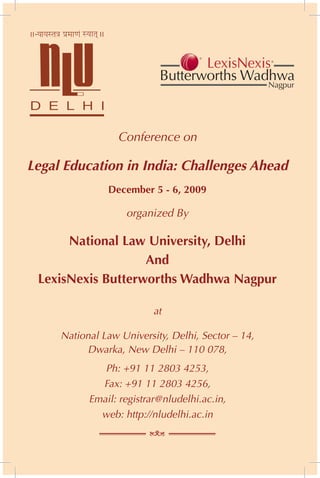 Conference on

Legal Education in India: Challenges Ahead
               December 5 - 6, 2009

                   organized By

      National Law University, Delhi
                   And
 LexisNexis Butterworths Wadhwa Nagpur

                          at

     National Law University, Delhi, Sector – 14,
          Dwarka, New Delhi – 110 078,
              Ph: +91 11 2803 4253,
             Fax: +91 11 2803 4256,
           Email: registrar@nludelhi.ac.in,
             web: http://nludelhi.ac.in
 