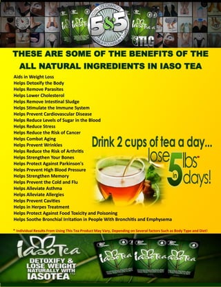 THESE ARE SOME OF THE BENEFITS OF THE
ALL NATURAL INGREDIENTS IN IASO TEA
Aids in Weight Loss
Helps Detoxify the Body
Helps Remove Parasites
Helps Lower Cholesterol
Helps Remove Intestinal Sludge
Helps Stimulate the Immune System
Helps Prevent Cardiovascular Disease
Helps Reduce Levels of Sugar in the Blood
Helps Reduce Stress
Helps Reduce the Risk of Cancer
Helps Combat Aging
Helps Prevent Wrinkles
Helps Reduce the Risk of Arthritis
Helps Strengthen Your Bones
Helps Protect Against Parkinson's
Helps Prevent High Blood Pressure
Helps Strengthen Memory
Helps Prevent the Cold and Flu
Helps Alleviate Asthma
Helps Alleviate Allergies
Helps Prevent Cavities
Helps in Herpes Treatment
Helps Protect Against Food Toxicity and Poisoning
Helps Soothe Bronchial Irritation in People With Bronchitis and Emphysema
* Individual Results From Using This Tea Product May Vary, Depending on Several factors Such as Body Type and Diet!
*
 