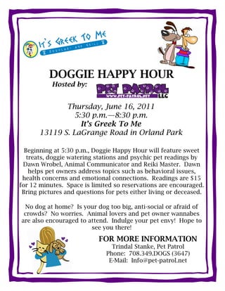 DOGGIE HAPPY HOUR
           Hosted by:


              Thursday, June 16, 2011
                5:30 p.m.—8:30 p.m.
                  It’s Greek To Me
       13119 S. LaGrange Road in Orland Park

  Beginning at 5:30 p.m., Doggie Happy Hour will feature sweet
   treats, doggie watering stations and psychic pet readings by
 Dawn Wrobel, Animal Communicator and Reiki Master. Dawn
    helps pet owners address topics such as behavioral issues,
 health concerns and emotional connections. Readings are $15
for 12 minutes. Space is limited so reservations are encouraged.
 Bring pictures and questions for pets either living or deceased.

 No dog at home? Is your dog too big, anti-social or afraid of
 crowds? No worries. Animal lovers and pet owner wannabes
are also encouraged to attend. Indulge your pet envy! Hope to
                        see you there!

                           FOR MORE INFORMATION
                                Trindal Stanke, Pet Patrol
                              Phone: 708.349.DOGS (3647)
                               E-Mail: Info@pet-patrol.net
 