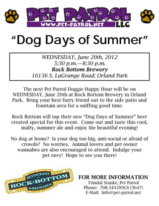 “Dog Days of Summer”
            WEDNESDAY, June 20th, 2012
                 5:30 p.m.—8:30 p.m.
                Rock Bottom Brewery
         16156 S. LaGrange Road; Orland Park

     The next Pet Patrol Doggie Happy Hour will be on
WEDNESDAY, June 20th at Rock Bottom Brewery in Orland
Park. Bring your best furry friend out to the side patio and
          fountain area for a sniffing good time.

Rock Bottom will tap their new “Dog Days of Summer” beer
created special for this event. Come out and taste this cool,
    malty, summer ale and enjoy the beautiful evening!

No dog at home? Is your dog too big, anti-social or afraid of
    crowds? No worries. Animal lovers and pet owner
  wannabes are also encouraged to attend. Indulge your
             pet envy! Hope to see you there!



                              FOR MORE INFORMATION
                                  Trindal Stanke, Pet Patrol
                                Phone: 708.349.DOGS (3647)
                                 E-Mail: Info@pet-patrol.net
 
