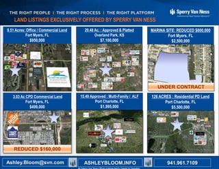 All Sperry Van Ness? Offices Independently Owned and Operated941.350.9636
Ashley B. Bloom ashley.bloom@svn.com
Ron Zeigler ron.zeigler@svn.com
8.51 Acres: Office / Commercial Land
Fort Myers, FL
$950,000
3.03 Ac CPD Commercial Land
Fort Myers, FL
$499,000
15.49 Approved : Multi-Family / ALF
Port Charlotte, FL
$1,995,000
29.48 Ac. : Approved & Platted
Overland Park, KS
$7,100,000
MARINA SITE: REDUCED $800,000
Fort Myers, FL
$2,500,000
126 ACRES : Residential PD Land
Port Charlotte, FL
$5,500,000
For More Information or Other Listings Contact
LAND LISTINGS EXCLUSIVELY OFFERED BY SPERRY VAN NESS
941.961.7109Ashley.Bloom@svn.com ASHLEYBLOOM.INFO
REDUCED $160,000
UNDER CONTRACT
 