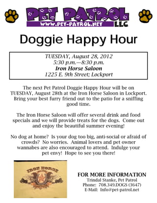 Doggie Happy Hour
               TUESDAY, August 28, 2012
                  5:30 p.m.—8:30 p.m.
                   Iron Horse Saloon
               1225 E. 9th Street; Lockport

     The next Pet Patrol Doggie Happy Hour will be on
TUESDAY, August 28th at the Iron Horse Saloon in Lockport.
 Bring your best furry friend out to the patio for a sniffing
                         good time.

  The Iron Horse Saloon will offer several drink and food
specials and we will provide treats for the dogs. Come out
         and enjoy the beautiful summer evening!

No dog at home? Is your dog too big, anti-social or afraid of
    crowds? No worries. Animal lovers and pet owner
  wannabes are also encouraged to attend. Indulge your
             pet envy! Hope to see you there!



                              FOR MORE INFORMATION
                                  Trindal Stanke, Pet Patrol
                                Phone: 708.349.DOGS (3647)
                                 E-Mail: Info@pet-patrol.net
 