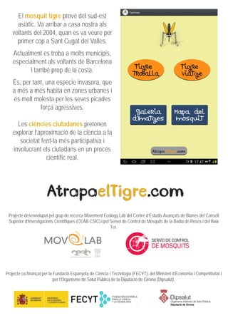 El mosquit tigre prové del sud-est
asiàtic. Va arribar a casa nostra als
voltants del 2004, quan es va veure per
primer cop a Sant Cugat del Vallès.
Actualment es troba a molts municipis,
especialment als voltants de Barcelona
i també prop de la costa.
És, per tant, una espècie invasora, que
a més a més habita en zones urbanes i
és molt molesta per les seves picades
força agressives.
Les ciències ciutadanes pretenen
explorar l’aproximació de la ciència a la
societat fent-la més participativa i
involucrant els ciutadans en un procés
científic real.
Projecte desenvolupat pel grup de recerca Movement Ecology Lab del Centre d’Estudis Avançats de Blanes del Consell
Superior d’Investigacions Científiques (CEAB-CSIC) i pel Servei de Control de Mosquits de la Badia de Roses i del Baix
Ter.
Projecte co-finançat per la Fundació Espanyola de Ciència i Tecnologia (FECYT), del Ministeri d’Economia i Competitivitat i
per l’Organisme de Salut Pública de la Diputació de Girona (Dipsalut).
 