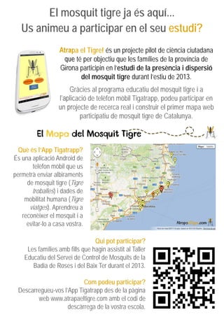El mosquit tigre ja és aquí...
Us animeu a participar en el seu estudi?
Atrapa el Tigre! és un projecte pilot de ciència ciutadana
que té per objectiu que les famílies de la província de
Girona participin en l’estudi de la presència i dispersió
del mosquit tigre durant l’estiu de 2013.
Gràcies al programa educatiu del mosquit tigre i a
l’aplicació de telèfon mòbil Tigatrapp, podeu participar en
un projecte de recerca real i construir el primer mapa web
participatiu de mosquit tigre de Catalunya.
Qui pot participar?
Les famílies amb fills que hagin assistit al Taller
Educatiu del Servei de Control de Mosquits de la
Badia de Roses i del Baix Ter durant el 2013.
Com podeu participar?
Descarregueu-vos l’App Tigatrapp des de la pàgina
web www.atrapaeltigre.com amb el codi de
descàrrega de la vostra escola.
Què és l’App Tigatrapp?
És una aplicació Android de
telèfon mòbil que us
permetrà enviar albiraments
de mosquit tigre (Tigre
troballes) i dades de
mobilitat humana (Tigre
viatges). Aprendreu a
reconèixer el mosquit i a
evitar-lo a casa vostra.
 