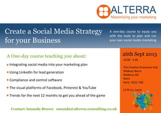 26th Sept 2013
10.00 - 4.30
The Creative Enterprise Hub
Widbury Barns
Widbury Hill
Ware
Herts SG12 7QE
£170 inc. lunch
Contact Amanda Brown amanda@alterra-consulting.co.uk
A one-day course to equip you
with the tools to plan and run
your own social media marketing
Integrating social media into your marketing plan
Using LinkedIn for lead generation
Compliance and control software
The visual platforms of Facebook, Pinterest & YouTube
Trends for the next 12 months to get you ahead of the game
Create a Social Media Strategy
for your Business
A One-day course teaching you about:
 