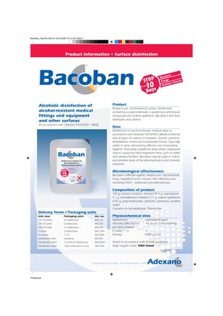 Bacoban_FlyerA4_GB.mx 19.02.2008 15:12 Uhr Seite 1
                                                                                                                         C   M   Y   CM   MY   CY CMY   K




                                                Product information • Surface disinfection

                                                                                              ®

                                                                                                                                                                                eria
                                                                                                                                                                           Bact
                                                                                                                                                            STOP            Fung
                                                                                                                                                                                  i
                                                                                                                                                                                        iruse
                                                                                                                                                                                              s

                                                                                                                                                        for up 0
                                                                                                                                                             1aysto          Cert
                                                                                                                                                                                  ain v

                                                                                                                                                             D

       Alcoholic disinfection of                                                                                     Product
                                                                                                                     Ready-to-use, alcohol-based surface disinfectant
       alcohol-resistant medical                                                                                     containing a polycondensate, a quaternary ammonium
       fittings and equipment                                                                                        compound and sodium pyrithione. Bacoban is free from
                                                                                                                     aldehydes and phenol.
       and other surfaces
       (in accordance with Directive 93/42/EEC: MDD)
                                                                                                                     Uses
                                                                                                                     Disinfection of alcohol-resistant medical areas in
                                                                                                                     accordance with Directive 93/42/EEC (Medical Devices)
                                                                                                                     and all types of surfaces in hospitals, doctors’ practices,
                                                                                                                     rehabilitation centres and old people’s homes. Especially
                                                                                                                     useful in areas demanding effective and long-lasting
                                                             ®
                                                                                                                     hygiene. Particularly suitable for areas where unpleasant
                                                                                                                     odours caused by micro-organisms form, such as toilets
                                                                                                                     and sanitary facilities. Bacoban may be used in critical
                               Ready-to-use solution for                                                             and sensitive areas of the pharmaceutical and cosmetic
                                  the disinfection of
                               alcohol-resistant surfaces
                                                                                                                     industries.
                                            (according to Directive 93/42/EEC; MDD)

                                                       DGHM-listed

                                STOP                                                                                 Microbiological effectiveness
                                 10
                             for up

                                 Days
                                      to

                                                                                                                     Bacoban is effective against: bacteria (incl. mycobacteria),
                                                             Spray-/Wiped-    No large area
                                                                                                                     fungi, hepatitis B and C viruses, HIV, influenza virus
                                           5l                disinfection     application

                                                                                                                     including H5N1, rotaviruses and adenoviruses.

                                                                                                                     Composition of product
                                                                                                                     100 g solution contains: ethanol 49.4 g, isopropanol
                                                                                                                     7.1 g, benzalkonium chloride 0.71 g, sodium pyrithione
                                                                                                                     0.05 g, polycondensates, perfume substances, purified
                                                                                                                     water.
                                                                                                                     Contains no formaldehyde. Phenol-free.
       Delivery forms / Packaging units
       Unit sizes                          Packaging units                                          Art. no.         Physicochemical data
       125 ml bottle                       24 bottles/box                                           BAC125           Appearance:                                 transparent liquid
       250 ml bottle                       6 bottles/box                                            BAC250           Viscosity (DIN 53211):                      42 sec at 2 mm opening
       500 ml bottle                       12 bottles/box                                           BAC500           pH value (mixture
       1l bottle                           6 bottles/box                                            BAC1000          in water 1:1):                              5
       5l canister                         1 x 5l                                                   BAC5000          Density:                                    0.89 g/cm3
       Disinfectant cloth                  Individual                                               BACDES
       Disinfectant cloths                 10 cloths in folding box                                 BACDEBO          Tested in accordance with DGHM guidelines
       Disinfectant cloths                 1500 cloths loose in box                                 DES1500          (high organic load). VAH listed


                                                                                                                                                                                            ®



                                                                                                  Special products for health, care and prevention GmbH




Probedruck
 