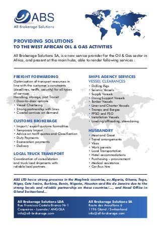 PROVIDING SOLUTIONS
TO THE WEST AFRICAN OIL & GAS ACTIVITIES
All Brokerage Solutions SA, is a new service provider for the Oil & Gas sector in
Africa, and present at the main hubs, able to render following services :
ABS LTD has a strong presence in the Maghreb countries, as Algeria, Ghana, Togo,
Niger, Cote Ivoire, Burkina, Benin, Nigeria, Houston and Rio de Janeiro due to the
strong locals and reliable partnership on these countries/…, and Head Office in
Gland Switzerland…
All Brokerage Solutions LDA
Rua Francisco Castelo Branco Nr 1
Coqueiros – Luanda / ANGOLA
info@all-brokerage.com
All Brokerage Solutions SA
Route des Avouillons 6
1196 Gland / Switzerland
info@all-brokerage.com
FREIGHT FORWARDING
Optimization of transport resources in
line with the customer’s constraints
(deadlines, tariffs, security) for all types
of services.
Handling, storage, port Transit
• Door-to-door options
• Vessel Chartering
• Strong partnership with lines
• Coastal services on demand
CUSTOMS BROKERAGE
• Import / export customs formalities
• Temporary Import
• Advice on tariff quotas and Classification
• Duty Payments
• Exoneration payments
• Delivery
LOCAL TRUCK TRANSPORT
Coordination of consolidation
and truck load shipments with
reliable local partners.
SHIPS AGENCY SERVICES
VESSEL CLEARANCES
• Drilling Rigs
• Seismic Vessels
• Supply Vessels
• Diving Support Vessels
• Tanker Vessels
• Liner and Charter Vessels
• Tramps and Barges
• FPSO and FSO
• Installation Vessels
• Loading/offloading, stevedoring
HUSBANDRY
• Meet and Greet
• Travel arrangements
• Visas
• Work permits
• Local Transportation
• Hotel accommodations
• Purchasing – procurement
• Medical assistance
• Car/bus hire
 