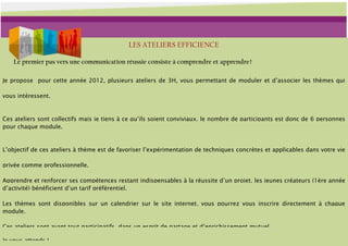 LES ATELIERS EFFICIENCE

    Le premier pas vers une communication réussie consiste à comprendre et apprendre !

Je propose pour cette année 2012, plusieurs ateliers de 3H, vous permettant de moduler et d’associer les thèmes qui

vous intéressent.


Ces ateliers sont collectifs mais je tiens à ce qu’ils soient conviviaux, le nombre de participants est donc de 6 personnes
pour chaque module.


L’objectif de ces ateliers à thème est de favoriser l’expérimentation de techniques concrètes et applicables dans votre vie

privée comme professionnelle.

Apprendre et renforcer ses compétences restant indispensables à la réussite d’un projet, les jeunes créateurs (1ère année
d’activité) bénéficient d’un tarif préférentiel.

Les thèmes sont disponibles sur un calendrier sur le site internet, vous pourrez vous inscrire directement à chaque
module.

Ces ateliers sont avant tout participatifs, dans un esprit de partage et d’enrichissement mutuel.

Je vous attends !
 