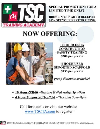 SPECIAL PROMOTION: FOR A
                                       LIMITED TIME ONLY!
                                       BRING IN THIS AD TO RECEIVE:
                                       10% OFF YOUR NEXT TRAINING.



              NOW OFFERING:
                                                10 HOUR OSHA
                                               CONSTRUCTION
                                              SAFETY TRAINING
                                                $200 per person

                                               4 HOUR USER
                                            SUPORTED SCAFFOLD
                                               $135 per person

                                            group discounts available!



    • 10 Hour OSHA –Tuesdays & Wednesdays 3pm-9pm
    • 4 Hour Supported Scaffold – Thursdays 3pm– 8pm


            Call for details or visit our website
              www.TSCTA.com to register

TSC TRAINING ACADEMY, 2 CORTLANDT ST, NY, NY 10007. (718)8781076. info@tscta.com.
 