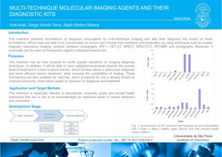 Koiti Araki, Sérgio Hiroshi Toma, Ralph Santos Oliveira
MULTI-TECHNIQUE MOLECULAR IMAGING AGENTS AND THEIR
DIAGNOSTIC KITS
Introduction
Purposes
Application and Target Markets
Development Stage
Patent protected under No.: BR 10 2017 010378-1Field: Health and Care Institute of Chemistry
This invention is especially relevant to laboratories, hospitals, public and private health
institutions that are or aim to be acknowledged as reference center in cancer treatment
and prevention.
This invention presents formulations of diagnosis nano-agents by multi-technique imaging and also their diagnosis kits based on these
formulations. Which ones are able to be concentrated on tumors and indicate their existence and localization by using techniques such as nuclear
magnetic resonance imaging, positron emission tomography (PET), PET-CT, SPECT, SPECT/CT, PET/MRI and scintigraphy. Moreover, it
eventually can be used as therapeutics agents (radiopharmaceuticals).
This invention has as main purpose to confer greater sensitivity on imaging diagnosis
techniques. In addition, it will be able to carry radiopharmaceuticals towards the precise
local of treatment in a less invasive manner; which function allows a precocious diagnosis
and more efficient tumors treatment, what increase the possibilities of healing. These
formulations are also available as ‘cold kits’, which procedure for use is already known by
medical community, what makes easier its adoption for diagnosis and treatment.
Fig. 1: bio distribution of NP combined with trastuzumab and radio-labeled
with Tc-99m in Balb-C healthy organ (above) and with induced breast
cancer (below).
0024/2016
 