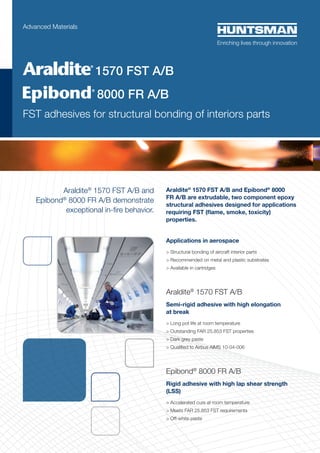 Araldite®
1570 FST A/B and
Epibond®
8000 FR A/B demonstrate
exceptional in-fire behavior.
Araldite®
1570 FST A/B and Epibond®
8000
FR A/B are extrudable, two component epoxy
structural adhesives designed for applications
requiring FST (flame, smoke, toxicity)
properties.
Applications in aerospace
> Structural bonding of aircraft interior parts
> Recommended on metal and plastic substrates
> Available in cartridges
Araldite®
1570 FST A/B
Semi-rigid adhesive with high elongation
at break
> Long pot life at room temperature
> Outstanding FAR 25.853 FST properties
> Dark grey paste
> Qualified to Airbus AIMS 10-04-006
Epibond®
8000 FR A/B
Rigid adhesive with high lap shear strength
(LSS)
> Accelerated cure at room temperature
> Meets FAR 25.853 FST requirements
> Off-white paste
Advanced Materials
	 8000 FR A/B
FST adhesives for structural bonding of interiors parts
1570 FST A/B
 