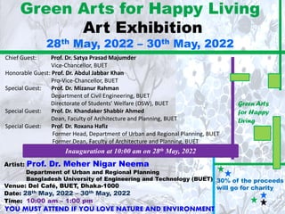 Green Arts for Happy Living
Art Exhibition
28th May, 2022 – 30th May, 2022
Artist: Prof. Dr. Meher Nigar Neema
Department of Urban and Regional Planning
Bangladesh University of Engineering and Technology (BUET)
Venue: Del Café, BUET, Dhaka-1000
Date: 28th May, 2022 – 30th May, 2022
Time: 10:00 am – 1:00 pm
30% of the proceeds
will go for charity
Chief Guest: Prof. Dr. Satya Prasad Majumder
Vice-Chancellor, BUET
Honorable Guest: Prof. Dr. Abdul Jabbar Khan
Pro-Vice-Chancellor, BUET
Special Guest: Prof. Dr. Mizanur Rahman
Department of Civil Engineering, BUET
Directorate of Students’ Welfare (DSW), BUET
Special Guest: Prof. Dr. Khandaker Shabbir Ahmed
Dean, Faculty of Architecture and Planning, BUET
Special Guest: Prof. Dr. Roxana Hafiz
Former Head, Department of Urban and Regional Planning, BUET
Former Dean, Faculty of Architecture and Planning, BUET
Green Arts
for Happy
Living
Inauguration at 10:00 am on 28th May, 2022
YOU MUST ATTEND IF YOU LOVE NATURE AND ENVIRONMENT
 