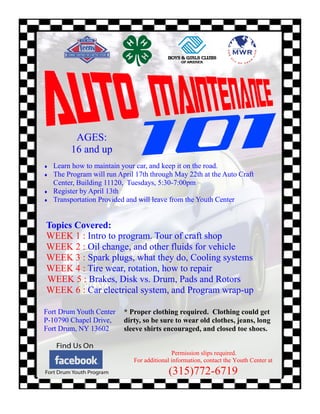 AGES:
         16 and up
   Learn how to maintain your car, and keep it on the road.
   The Program will run April 17th through May 22th at the Auto Craft
    Center, Building 11120, Tuesdays, 5:30-7:00pm
   Register by April 13th
   Transportation Provided and will leave from the Youth Center


Topics Covered:
WEEK 1 : Intro to program. Tour of craft shop
WEEK 2 : Oil change, and other fluids for vehicle
WEEK 3 : Spark plugs, what they do, Cooling systems
WEEK 4 : Tire wear, rotation, how to repair
WEEK 5 : Brakes, Disk vs. Drum, Pads and Rotors
WEEK 6 : Car electrical system, and Program wrap-up

Fort Drum Youth Center     * Proper clothing required. Clothing could get
P-10790 Chapel Drive,      dirty, so be sure to wear old clothes, jeans, long
Fort Drum, NY 13602        sleeve shirts encouraged, and closed toe shoes.


                                             Permission slips required.
                              For additional information, contact the Youth Center at
                                           (315)772-6719
 