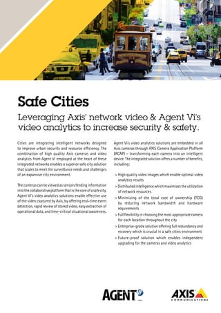 http://www.axis.com/se/sv/solutions-by-industry/safe-cities
http://www.agentvi.com/
Safe Cities
Leveraging Axis’ network video & Agent Vi’s
video analytics to increase security & safety.
Cities are integrating intelligent networks designed
to improve urban security and resource efficiency. The
combination of high quality Axis cameras and video
analytics from Agent Vi employed at the heart of these
integrated networks enables a superior safe city solution
that scales to meet the surveillance needs and challenges
of an expansive city environment.
Thecamerascanbeviewedassensorsfeedinginformation
intothecollaborativeplatformthatisthecoreofasafecity.
Agent Vi’s video analytics solutions enable effective use
of the video captured by Axis, by offering real-time event
detection, rapid review of stored video, easy extraction of
operational data, and time-critical situational awareness.
Agent Vi’s video analytics solutions are embedded in all
Axis cameras through AXIS Camera Application Platform
(ACAP) – transforming each camera into an intelligent
device.Theintegratedsolutionoffersanumberofbenefits,
including:
> High quality video images which enable optimal video
analytics results
>Distributedintelligencewhichmaximizestheutilization
of network resources
>	Minimizing of the total cost of ownership (TCO)
by reducing network bandwidth and hardware
requirements
> Full flexibility in choosing the most appropriate camera
for each location throughout the city
> Enterprise-grade solution offering full redundancy and
recovery which is crucial in a safe cities environment
>	Future-proof solution which enables independent
upgrading for the cameras and video analytics
 