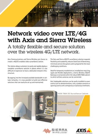 Network video over LTE/4G
with Axis and Sierra Wireless
A totally flexible and secure solution
over the wireless 4G/LTE network.
Axis Communications and Sierra Wireless join forces to
create a 4G/LTE-enabled video surveillance station.
The station allows customers to easily and rapidly deploy a
complete surveillance solution in places where it is too
difficult or expensive to have a dedicated network infra-
structure.
By tapping into the increased available bandwidth in cel-
lular networks, it is now possible to build cost-effective
solutions that can easily be set up and maintained.
The Axis and Sierra 4G/LTE surveillance solution expands
flexibility and scalability, reduces Total Cost of Ownership,
minimizes service disruptions and is prepared for the most
challenging conditions.
Ideal for temporary installations or installations requiring
rapid and flexible deployment, a Sierra Wireless 4G/LTE
GatewayiscontainedwithintherobustAXIST98Acabinet
to which all Axis cameras can be connected.
Axis’ deployable solutions can be easily installed to cover
events such as demonstrations, riots, outdoor concerts or
sporting events with a temporary or stationary timeframe.
 