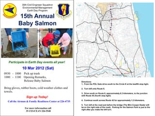 35th Civil Engineer Squadron
               Environmental Management
                    Earth Day Program

           15th Annual
           Baby Salmon
             Release




   Participate in Earth Day events all year!

               10 Mar 2012 (Sat)
0930 - 1000 Pick up trash
1000 - 1100 Opening Remarks,
            Release Baby Salmon                            Directions:
                                                           1. From the POL Gate drive south to the Circle K at the twelfth stop light.

Bring gloves, rubber boots, cold weather clothes and       2. Turn left onto Route 8.
towels.
                                                           3. Drive south on Route 8, approximately 6.3 kilometers, to the junction
                                                           with Route 45 (fourth stop light)
                  Sign up Today!
                                                           4. Continue south across Route 45 for approximately 1.2 kilometers.
   Call the Airman & Family Readiness Center at 226-4735
                                                           5. Turn left at the road just before the bridge (The Mini Cooper Dealer will
                                                           be on the right side of the road). Parking for the Salmon Park is just to the
                 For more information call
                                                           right after you make the left turn.
                  35 CES/CEAN 226-5548
 