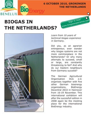 6 OCTOBER 2010, GRONINGEN


    BioEnergy        THE NETHERLANDS




                                                    !
                                               now
BIOGAS IN
                                                             m
                                          n in          e.co
                                      Sig       e rienc
                                           sexp
                                 .b   ioga
                           www
THE NETHERLANDS?
                Learn from 10 years of
                technical biogas experience
                in Germany.

                Did you, as an agrarian
                entrepeneur, ever wonder
                why biogas systems are not
                more commonplace in the
                Netherlands? Or why many
                attempts to succeed, small
                or large, are constantly
                threatening to fail? And why
                do our Eastern neighbours
                from Germany succeed?

                The German Agricultural
                Organisation     DLG       e.V.
                organises together with ﬁve
                other German bioenergy
                organizations,     BioEnergy
                Decentral 2010 in Hannover
                from 16-19 November. This
                international exhibition will
                after the succesfull edition in
                2008 again be the meeting
                place for the international
                BioEnergy industry.
 