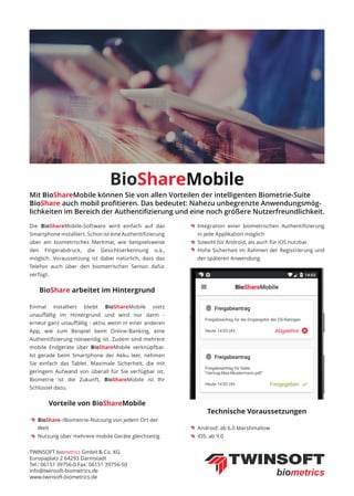 BioShareMobile
Die BioShareMobile-Software wird einfach auf das
Smartphone installiert. Schon ist eine Authentiﬁzierung
über ein biometrisches Merkmal, wie beispielsweise
den Fingerabdruck, die Gesichtserkennung o.ä.,
möglich. Voraussetzung ist dabei natürlich, dass das
Telefon auch über den biometrischen Sensor dafür
verfügt.
BioShare arbeitet im Hintergrund
Einmal installiert bleibt BioShareMobile stets
unauﬀällig im Hintergrund und wird nur dann -
erneut ganz unauﬀällig - aktiv, wenn in einer anderen
App, wie zum Beispiel beim Online-Banking, eine
Authentiﬁzierung notwendig ist. Zudem sind mehrere
mobile Endgeräte über BioShareMobile verknüpfbar.
Ist gerade beim Smartphone der Akku leer, nehmen
Sie einfach das Tablet. Maximale Sicherheit, die mit
geringem Aufwand von überall für Sie verfügbar ist.
Biometrie ist die Zukunft, BioShareMobile ist Ihr
Schlüssel dazu.
Vorteile von BioShareMobile
Technische Voraussetzungen
Mit BioShareMobile können Sie von allen Vorteilen der intelligenten Biometrie-Suite
BioShare auch mobil proﬁtieren. Das bedeutet: Nahezu unbegrenzte Anwendungsmög-
lichkeiten im Bereich der Authentiﬁzierung und eine noch größere Nutzerfreundlichkeit.
TWINSOFT biometrics GmbH & Co. KG
Europaplatz 2 64293 Darmstadt
Tel.: 06151 39756-0 Fax: 06151 39756-50
info@twinsoft-biometrics.de
www.twinsoft-biometrics.de
BioShare-/Biometrie-Nutzung von jedem Ort der
Welt
Nutzung über mehrere mobile Geräte gleichzeitig
Integration einer biometrischen Authentiﬁzierung
in jede Applikation möglich
Sowohl für Android, als auch für iOS nutzbar
Hohe Sicherheit im Rahmen der Registrierung und
der späteren Anwendung
Android: ab 6.0 Marshmallow
iOS: ab 9.0
 