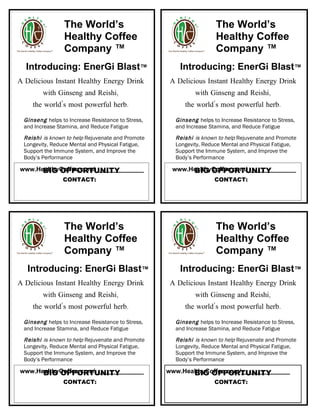 The World’s                                         The World’s
                Healthy Coffee                                      Healthy Coffee
                Company ™                                           Company ™
  Introducing: EnerGi Blast™                           Introducing: EnerGi Blast™
A Delicious Instant Healthy Energy Drink            A Delicious Instant Healthy Energy Drink
        with Ginseng and Reishi,                            with Ginseng and Reishi,
    the world’s most powerful herb.                     the world’s most powerful herb.

 Ginseng helps to Increase Resistance to Stress,     Ginseng helps to Increase Resistance to Stress,
 and Increase Stamina, and Reduce Fatigue            and Increase Stamina, and Reduce Fatigue
 Reishi is known to help Rejuvenate and Promote      Reishi is known to help Rejuvenate and Promote
 Longevity, Reduce Mental and Physical Fatigue,      Longevity, Reduce Mental and Physical Fatigue,
 Support the Immune System, and Improve the          Support the Immune System, and Improve the
 Body’s Performance                                  Body’s Performance

      BIG OPPORTUNITY
www.HealthyCoffee.com/______________                     BIG OPPORTUNITY
                                                    www.HealthyCoffee.com/______________
                CONTACT:                                            CONTACT:




                The World’s                                         The World’s
                Healthy Coffee                                      Healthy Coffee
                Company ™                                           Company ™
   Introducing: EnerGi Blast™                          Introducing: EnerGi Blast™
A Delicious Instant Healthy Energy Drink            A Delicious Instant Healthy Energy Drink
        with Ginseng and Reishi,                            with Ginseng and Reishi,
    the world’s most powerful herb.                     the world’s most powerful herb.

 Ginseng helps to Increase Resistance to Stress,     Ginseng helps to Increase Resistance to Stress,
 and Increase Stamina, and Reduce Fatigue            and Increase Stamina, and Reduce Fatigue
 Reishi is known to help Rejuvenate and Promote      Reishi is known to help Rejuvenate and Promote
 Longevity, Reduce Mental and Physical Fatigue,      Longevity, Reduce Mental and Physical Fatigue,
 Support the Immune System, and Improve the          Support the Immune System, and Improve the
 Body’s Performance                                  Body’s Performance

      BIG OPPORTUNITY
www.HealthyCoffee.com/______________                      BIG OPPORTUNITY
                                                   www.HealthyCoffee.com/______________
                CONTACT:                                            CONTACT:
 