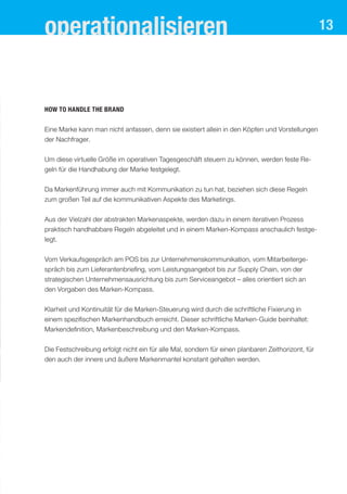 13
How to handle the brand
Eine Marke kann man nicht anfassen, denn sie existiert allein in den Köpfen und Vorstellungen
der Nachfrager.
Um diese virtuelle Größe im operativen Tagesgeschäft steuern zu können, werden feste Re-
geln für die Handhabung der Marke festgelegt.
Da Markenführung immer auch mit Kommunikation zu tun hat, beziehen sich diese Regeln
zum großen Teil auf die kommunikativen Aspekte des Marketings.
Aus der Vielzahl der abstrakten Markenaspekte, werden dazu in einem iterativen Prozess
praktisch handhabbare Regeln abgeleitet und in einem Marken-Kompass anschaulich festge-
legt.
Vom Verkaufsgespräch am POS bis zur Unternehmenskommunikation, vom Mitarbeiterge-
spräch bis zum Lieferantenbriefing, vom Leistungsangebot bis zur Supply Chain, von der
strategischen Unternehmensausrichtung bis zum Serviceangebot – alles orientiert sich an
den Vorgaben des Marken-Kompass.
Klarheit und Kontinuität für die Marken-Steuerung wird durch die schriftliche Fixierung in
einem spezifischen Markenhandbuch erreicht. Dieser schriftliche Marken-Guide beinhaltet:
Markendefinition, Markenbeschreibung und den Marken-Kompass.
Die Festschreibung erfolgt nicht ein für alle Mal, sondern für einen planbaren Zeithorizont, für
den auch der innere und äußere Markenmantel konstant gehalten werden.
operationalisieren
 