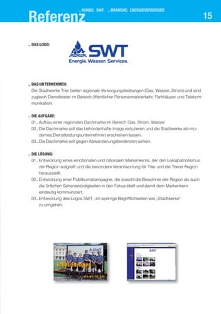 15
.. das UnternehMen:
Die Stadtwerke Trier bieten regionale Versorgungsleistungen (Gas, Wasser, Strom) und sind
zugleich Dienstleister im Bereich öffentlicher Personennahverkehr, Parkhäuser und Telekom-
munikation.
.. dIe aUfgabe:
01.. Aufbau einer regionalen Dachmarke im Bereich Gas, Strom, Wasser
02.. Die Dachmarke soll das behördenhafte Image reduzieren und die Stadtwerke als mo-
dernes Dienstleistungsunternehmen erscheinen lassen.
03..Die Dachmarke soll gegen Abwanderungstendenzen wirken.
.. dIe lösUng:
01.. Entwicklung eines emotionalen und rationalen Markenkerns, der den Lokalpatriotismus
der Region aufgreift und die besondere Verantwortung für Trier und die Trierer Region
herausstellt.
02.. Entwicklung einer Publikumskampagne, die sowohl die Bewohner der Region als auch
die örtlichen Sehenswürdigkeiten in den Fokus stellt und damit dem Markenkern
eindeutig kommuniziert.
03..Entwicklung des Logos SWT, um sperrige Begrifflichkeiten wie „Stadtwerke“
zu umgehen.
.. das logo:
.. kUnde: swt .. branche: energIeVersorger
referenz
 