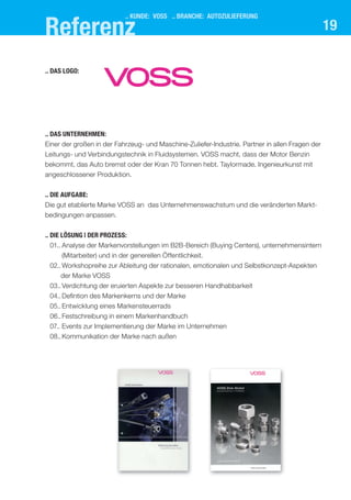 19
.. das logo:
.. kUnde: Voss .. branche: aUtozUlIeferUng
.. das UnternehMen:
Einer der großen in der Fahrzeug- und Maschine-Zuliefer-Industrie. Partner in allen Fragen der
Leitungs- und Verbindungstechnik in Fluidsystemen. VOSS macht, dass der Motor Benzin
bekommt, das Auto bremst oder der Kran 70 Tonnen hebt. Taylormade. Ingenieurkunst mit
angeschlossener Produktion.
.. dIe aUfgabe:
Die gut etablierte Marke VOSS an das Unternehmenswachstum und die veränderten Markt-
bedingungen anpassen.
.. dIe lösUng | der Prozess:
01.. Analyse der Markenvorstellungen im B2B-Bereich (Buying Centers), unternehmensintern
(Mitarbeiter) und in der generellen Öffentlichkeit.
02.. Workshopreihe zur Ableitung der rationalen, emotionalen und Selbstkonzept-Aspekten
der Marke VOSS
03..Verdichtung der eruierten Aspekte zur besseren Handhabbarkeit
04.. Defintion des Markenkerns und der Marke
05..Entwicklung eines Markensteuerrads
06..Festschreibung in einem Markenhandbuch
07.. Events zur Implementierung der Marke im Unternehmen
08..Kommunikation der Marke nach außen
referenz
 