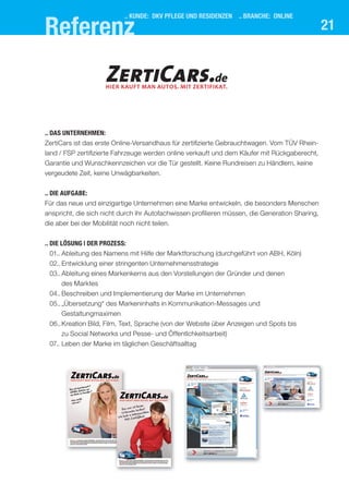 21
.. kUnde: dkV Pflege Und resIdenzen .. branche: onlIne
referenz
.. das UnternehMen:
ZertiCars ist das erste Online-Versandhaus für zertifizierte Gebrauchtwagen. Vom TÜV Rhein-
land / FSP zertifizierte Fahrzeuge werden online verkauft und dem Käufer mit Rückgaberecht,
Garantie und Wunschkennzeichen vor die Tür gestellt. Keine Rundreisen zu Händlern, keine
vergeudete Zeit, keine Unwägbarkeiten.
.. dIe aUfgabe:
Für das neue und einzigartige Unternehmen eine Marke entwickeln, die besonders Menschen
anspricht, die sich nicht durch ihr Autofachwissen profilieren müssen, die Generation Sharing,
die aber bei der Mobilität noch nicht teilen.
.. dIe lösUng | der Prozess:
01.. Ableitung des Namens mit Hilfe der Marktforschung (durchgeführt von ABH, Köln)
02.. Entwicklung einer stringenten Unternehmensstrategie
03..Ableitung eines Markenkerns aus den Vorstellungen der Gründer und denen
des Marktes
04.. Beschreiben und Implementierung der Marke im Unternehmen
05..„Übersetzung“ des Markeninhalts in Kommunikation-Messages und
Gestaltungmaximen
06..Kreation Bild, Film, Text, Sprache (von der Website über Anzeigen und Spots bis
zu Social Networks und Pesse- und Öffentlchkeitsarbeit)
07.. Leben der Marke im täglichen Geschäftsalltag
HIER KAUFT MAN AUTOS. MIT ZERTIFIKAT.
ZertiCars.de
 