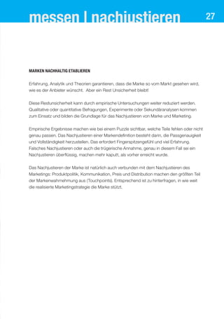 messen | nachjustieren 27
Marken nachhaltig etablieren
Erfahrung, Analytik und Theorien garantieren, dass die Marke so vom Markt gesehen wird,
wie es der Anbieter wünscht. Aber ein Rest Unsicherheit bleibt!
Diese Restunsicherheit kann durch empirische Untersuchungen weiter reduziert werden.
Qualitative oder quantitative Befragungen, Experimente oder Sekundäranalysen kommen
zum Einsatz und bilden die Grundlage für das Nachjustieren von Marke und Marketing.
Empirische Ergebnisse machen wie bei einem Puzzle sichtbar, welche Teile fehlen oder nicht
genau passen. Das Nachjustieren einer Markendefinition besteht darin, die Passgenauigkeit
und Vollständigkeit herzustellen. Das erfordert Fingerspitzengefühl und viel Erfahrung.
Falsches Nachjustieren oder auch die trügerische Annahme, genau in diesem Fall sei ein
Nachjustieren überflüssig, machen mehr kaputt, als vorher erreicht wurde.
Das Nachjustieren der Marke ist natürlich auch verbunden mit dem Nachjustieren des
Marketings: Produktpolitik, Kommunikation, Preis und Distribution machen den größten Teil
der Markenwahrnehmung aus (Touchpoints). Entsprechend ist zu hinterfragen, in wie weit
die realisierte Marketingstrategie die Marke stützt.
 