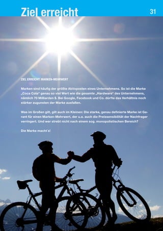 Ziel erreicht 31
Ziel erreicht: Marken-Mehrwert
Marken sind häufig der größte Aktivposten eines Unternehmens. So ist die Marke
„Coca Cola“ genau so viel Wert wie die gesamte „Hardware“ des Unternehmens,
nämlich 70 Milliarden $. Bei Google, Facebook und Co. dürfte das Verhältnis noch
stärker zugunsten der Marke ausfallen.
Was im Großen gilt, gilt auch im Kleinen: Die starke, genau definierte Marke ist Ga-
rant für einen Marken-Mehrwert, der u.a. auch die Preissensibilität der Nachfrager
verringert. Und wer strebt nicht nach einem sog. monopolistischen Bereich?
Die Marke macht´s!
 