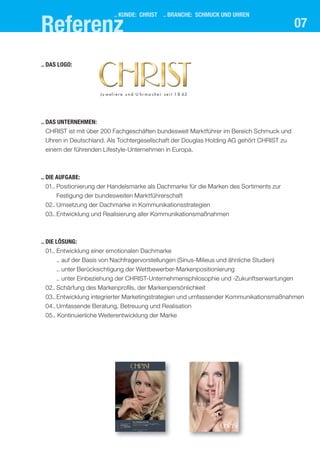 .. kUnde: chrIst .. branche: schMUck Und Uhren
07
.. das UnternehMen:
CHRIST ist mit über 200 Fachgeschäften bundesweit Marktführer im Bereich Schmuck und
Uhren in Deutschland. Als Tochtergesellschaft der Douglas Holding AG gehört CHRIST zu
einem der führenden Lifestyle-Unternehmen in Europa.
.. dIe aUfgabe:
01.. Positionierung der Handelsmarke als Dachmarke für die Marken des Sortiments zur
Festigung der bundesweiten Marktführerschaft
02.. Umsetzung der Dachmarke in Kommunikationsstrategien
03..Entwicklung und Realisierung aller Kommunikationsmaßnahmen
.. dIe lösUng:
01.. Entwicklung einer emotionalen Dachmarke
.. auf der Basis von Nachfragervorstellungen (Sinus-Milieus und ähnliche Studien)
.. unter Berücksichtigung der Wettbewerber-Markenpositionierung
.. unter Einbeziehung der CHRIST-Unternehmensphilosophie und -Zukunftserwartungen
02.. Schärfung des Markenprofils, der Markenpersönlichkeit
03..Entwicklung integrierter Marketingstrategien und umfassender Kommunikationsmaßnahmen
04.. Umfassende Beratung, Betreuung und Realisation
05.. Kontinuierliche Weiterentwicklung der Marke
.. das logo:
Ju w el i e r e u n d U hr m a ch e r s e i t 1 8 63
referenz
 