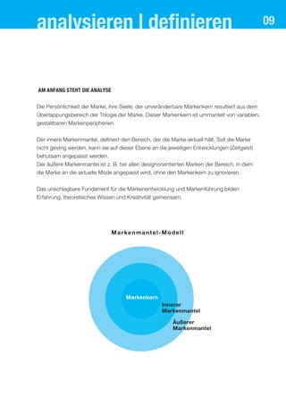analysieren | deﬁnieren
aM anfang steht dIe analYse
Die Persönlichkeit der Marke, ihre Seele, der unveränderbare Markenkern resultiert aus dem
Überlappungsbereich der Trilogie der Marke. Dieser Markenkern ist ummantelt von variablen,
gestaltbaren Markenperipherien.
Der innere Markenmantel, definiert den Bereich, der die Marke aktuell hält. Soll die Marke
nicht gestrig werden, kann sie auf dieser Ebene an die jeweiligen Entwicklungen (Zeitgeist)
behutsam angepasst werden.
Der äußere Markenmantel ist z. B. bei allen designorientierten Marken der Bereich, in dem
die Marke an die aktuelle Mode angepasst wird, ohne den Markenkern zu ignorieren.
Das unschlagbare Fundament für die Markenentwicklung und Markenführung bilden
Erfahrung, theoretisches Wissen und Kreativität gemeinsam.
Markenmantel-Modell
Markenkern
Innerer
Markenmantel
Äußerer
Markenmantel
09
 