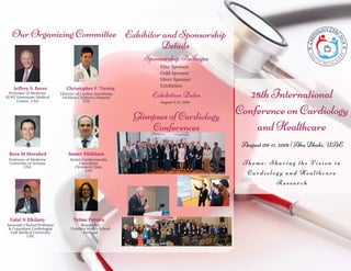 28th International
Conference on Cardiology
and Healthcare
Theme: Sharing the Vision in
Cardiology and Healthcare
Research
August 09-11, 2018 | Abu Dhabi, UAE
Our Organizing Committee
Reza M Movahed
Professor of Medicine
University of Arizona
USA
Christopher F. Tirotta
Director of Cardiac Anesthesia
Nicklaus Children’s Hospital
USA
Samer Ellahham
Senior Cardiovascular
Consultant
Cleveland Clinic
UAE
Telmo Pereira
Researcher
Coimbra Health School
Portugal
Galal N Elkilany
Associate Clinical Professor
& Consultant Cardiologist
Gulf Medical University
UAE
Jeffrey S. Borer
Professor of Medicine
SUNY Downstate Medical
Center,  USA
Exhibitor and Sponsorship
Details
Glimpses of Cardiology
Conferences
August 9-11, 2018
Exhibition Dates
Sponsorship Packages
Elite Sponsor 
Gold Sponsor 
Silver Sponsor 
Exhibition
 