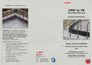 CEMﬂex VB
Steel Plate Waterstop
Product Information
Simple, safe and PATENTED!
Already more then 4 million meters
sold!
Drinking Water Approval
according to DVGW– Working Paper W 347
Animal Manure Resistance
according to DIN EN ISO 4628-5
Installation as simple as can be!
CEMﬂex VB can be used for all non-movement
construction joints, horizontally or vertically, up to a
maximum water-pressure of 80 meter (8 bar).
A resistance against farm slurries according to
DIN EN ISO 4628-5 is proven. CEMﬂex VB is safe
for use in drinking water according to DVGW
Working Paper W347.
Test reports are available at BPA!
Installation made as simple as can be:
• Only 3 cm of concrete cover on both sides are
necessary to seal the cold joint.
• Independent of any weather conditions!
(rain, snow and sunshine).
• Easy handling since no technical equipment
is needed!
• Can easily be placed into the fresh concrete.
• The special coating is non-sticky!
• No welding required!
• No injection required!
• Available in different sizes
(standard 150 mm x 2000 mm).
BPA GmbH
Behringstr. 12
71083 Herrenberg-Gültstein
Germany
Phone: +49 (0) 7032 - 893990
Fax: +49 (0) 7032 - 8939929
Web: www.dichte-bauwerke.de
E-Mail: bpa@dichte-bauwerke.de
 