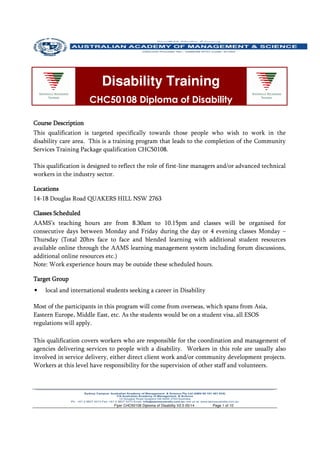 Flyer CHC50108 Diploma of Disability V2.5 05/14 Page 1 of 10
Course DescriptionCourse DescriptionCourse DescriptionCourse Description
This qualification is targeted specifically towards those people who wish to work in the
disability care area. This is a training program that leads to the completion of the Community
Services Training Package qualification CHC50108.
This qualification is designed to reflect the role of first-line managers and/or advanced technical
workers in the industry sector.
LocationsLocationsLocationsLocations
14-18 Douglas Road QUAKERS HILL NSW 2763
Classes ScheduClasses ScheduClasses ScheduClasses Scheduledledledled
AAMS’s teaching hours are from 8.30am to 10.15pm and classes will be organised for
consecutive days between Monday and Friday during the day or 4 evening classes Monday –
Thursday (Total 20hrs face to face and blended learning with additional student resources
available online through the AAMS learning management system including forum discussions,
additional online resources etc.)
Note: Work experience hours may be outside these scheduled hours.
Target GroupTarget GroupTarget GroupTarget Group
• local and international students seeking a career in Disability
Most of the participants in this program will come from overseas, which spans from Asia,
Eastern Europe, Middle East, etc. As the students would be on a student visa, all ESOS
regulations will apply.
This qualification covers workers who are responsible for the coordination and management of
agencies delivering services to people with a disability. Workers in this role are usually also
involved in service delivery, either direct client work and/or community development projects.
Workers at this level have responsibility for the supervision of other staff and volunteers.
Disability Training
CHC50108 Diploma of Disability
 