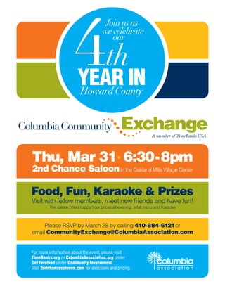 4th
                                          Join us as
                                         we celebrate
                                            our




                           YEAR IN
                           Howard County


ColumbiaCommunity                                  Exchange          A member of TimeBanks USA




  Thu, Mar 31• 6:30-8pm
  2nd Chance Saloon in the Oakland Mills Village Center

  Food, Fun, Karaoke & Prizes
  Visit with fellow members, meet new friends and have fun!
           The saloon offers happy hour prices all evening, a full menu and Karaoke



       Please RSVP by March 28 by calling 410-884-6121or
  email CommunityExchange@ColumbiaAssociation.com


  For more information about the event, please visit
  TimeBanks.org or ColumbiaAssociation.org under
  Get Involved under Community Involvement                              columbia
  Visit 2ndchancesalooon.com for directions and pricing                 association
 