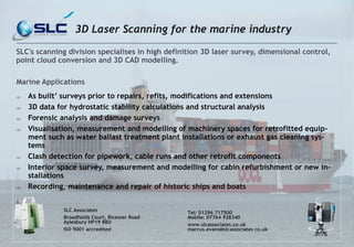 SLC's scanning division specialises in high definition 3D laser survey, dimensional control, point cloud conversion and 3D CAD modelling. 
Marine Applications 
 As built’ surveys prior to repairs, refits, modifications and extensions 
 3D data for hydrostatic stability calculations and structural analysis 
 Forensic analysis and damage surveys 
 Visualisation, measurement and modelling of machinery spaces for retrofitted equip- ment such as water ballast treatment plant installations or exhaust gas cleaning sys- tems 
 Clash detection for pipework, cable runs and other retrofit components 
 Interior space survey, measurement and modelling for cabin refurbishment or new in- stallations 
 Recording, maintenance and repair of historic ships and boats 
SLC Associates 
Broadfields Court, Bicester Road Aylesbury HP19 8BU 
ISO 9001 accredited 
Tel: 01296 717500 Mobile: 07764 928340 
www.slcassociates.co.uk marcus.evans@slcassociates co.uk 
3D Laser Scanning for the marine industry 
