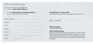 Anmeldung
Per Fax an +49 (0)711–32 73 25 69 oder
Per E-Mail an ulrike.moeller@afbw.eu

    An dem Fachkongress Composite Simulation   Anmeldung bis 17. Februar 2012
    am 23. Februar 2012 nehme ich teil.        Die untenstehenden Teilnahmebedingungen erkenne ich an.


Name, Vorname
                                               Datum, Unterschrift
Funktion

Firma
                                               Teilnahmegebühr
Straße                                         45,00 € zzgl. gesetzl. MwSt.

                                               Teilnahmebedingungen
PLZ / Ort                                      Zahlung nach Erhalt der Rechnung. Bei Stornierung bis 17.02.2012 werden
                                               keine Stornierungsgebühren erhoben/einbehalten. Nach dieser Frist sowie
Telefon                                        bei Nichterscheinen des Teilnehmers ist der gesamte Betrag zu entrichten.
                                               Selbstverständlich ist eine Vertretung des angemeldeten Teilnehmers jeder-
E-Mail                                         zeit möglich.
 